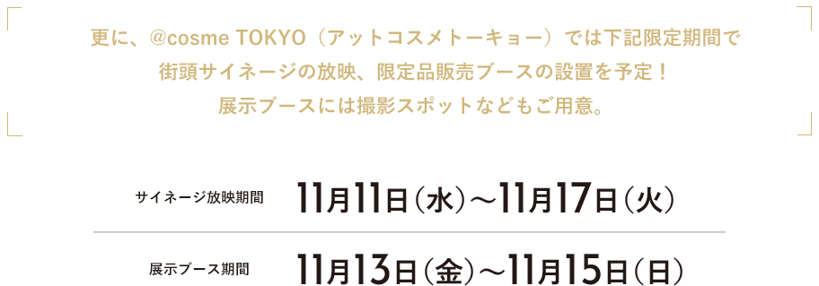 更に、@cosme TOKYO（アットコスメトーキョー）では下記限定期間で街頭サイネージの放映、限定品販売ブースの設置を予定！展示ブースには撮影スポットなどもご用意。